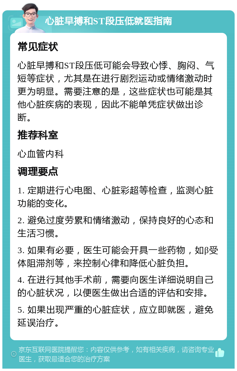 心脏早搏和ST段压低就医指南 常见症状 心脏早搏和ST段压低可能会导致心悸、胸闷、气短等症状，尤其是在进行剧烈运动或情绪激动时更为明显。需要注意的是，这些症状也可能是其他心脏疾病的表现，因此不能单凭症状做出诊断。 推荐科室 心血管内科 调理要点 1. 定期进行心电图、心脏彩超等检查，监测心脏功能的变化。 2. 避免过度劳累和情绪激动，保持良好的心态和生活习惯。 3. 如果有必要，医生可能会开具一些药物，如β受体阻滞剂等，来控制心律和降低心脏负担。 4. 在进行其他手术前，需要向医生详细说明自己的心脏状况，以便医生做出合适的评估和安排。 5. 如果出现严重的心脏症状，应立即就医，避免延误治疗。