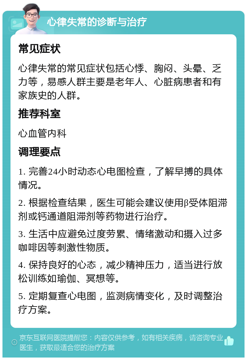 心律失常的诊断与治疗 常见症状 心律失常的常见症状包括心悸、胸闷、头晕、乏力等，易感人群主要是老年人、心脏病患者和有家族史的人群。 推荐科室 心血管内科 调理要点 1. 完善24小时动态心电图检查，了解早搏的具体情况。 2. 根据检查结果，医生可能会建议使用β受体阻滞剂或钙通道阻滞剂等药物进行治疗。 3. 生活中应避免过度劳累、情绪激动和摄入过多咖啡因等刺激性物质。 4. 保持良好的心态，减少精神压力，适当进行放松训练如瑜伽、冥想等。 5. 定期复查心电图，监测病情变化，及时调整治疗方案。