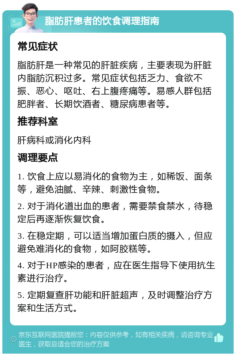 脂肪肝患者的饮食调理指南 常见症状 脂肪肝是一种常见的肝脏疾病，主要表现为肝脏内脂肪沉积过多。常见症状包括乏力、食欲不振、恶心、呕吐、右上腹疼痛等。易感人群包括肥胖者、长期饮酒者、糖尿病患者等。 推荐科室 肝病科或消化内科 调理要点 1. 饮食上应以易消化的食物为主，如稀饭、面条等，避免油腻、辛辣、刺激性食物。 2. 对于消化道出血的患者，需要禁食禁水，待稳定后再逐渐恢复饮食。 3. 在稳定期，可以适当增加蛋白质的摄入，但应避免难消化的食物，如阿胶糕等。 4. 对于HP感染的患者，应在医生指导下使用抗生素进行治疗。 5. 定期复查肝功能和肝脏超声，及时调整治疗方案和生活方式。