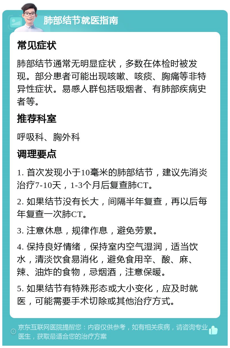 肺部结节就医指南 常见症状 肺部结节通常无明显症状，多数在体检时被发现。部分患者可能出现咳嗽、咳痰、胸痛等非特异性症状。易感人群包括吸烟者、有肺部疾病史者等。 推荐科室 呼吸科、胸外科 调理要点 1. 首次发现小于10毫米的肺部结节，建议先消炎治疗7-10天，1-3个月后复查肺CT。 2. 如果结节没有长大，间隔半年复查，再以后每年复查一次肺CT。 3. 注意休息，规律作息，避免劳累。 4. 保持良好情绪，保持室内空气湿润，适当饮水，清淡饮食易消化，避免食用辛、酸、麻、辣、油炸的食物，忌烟酒，注意保暖。 5. 如果结节有特殊形态或大小变化，应及时就医，可能需要手术切除或其他治疗方式。