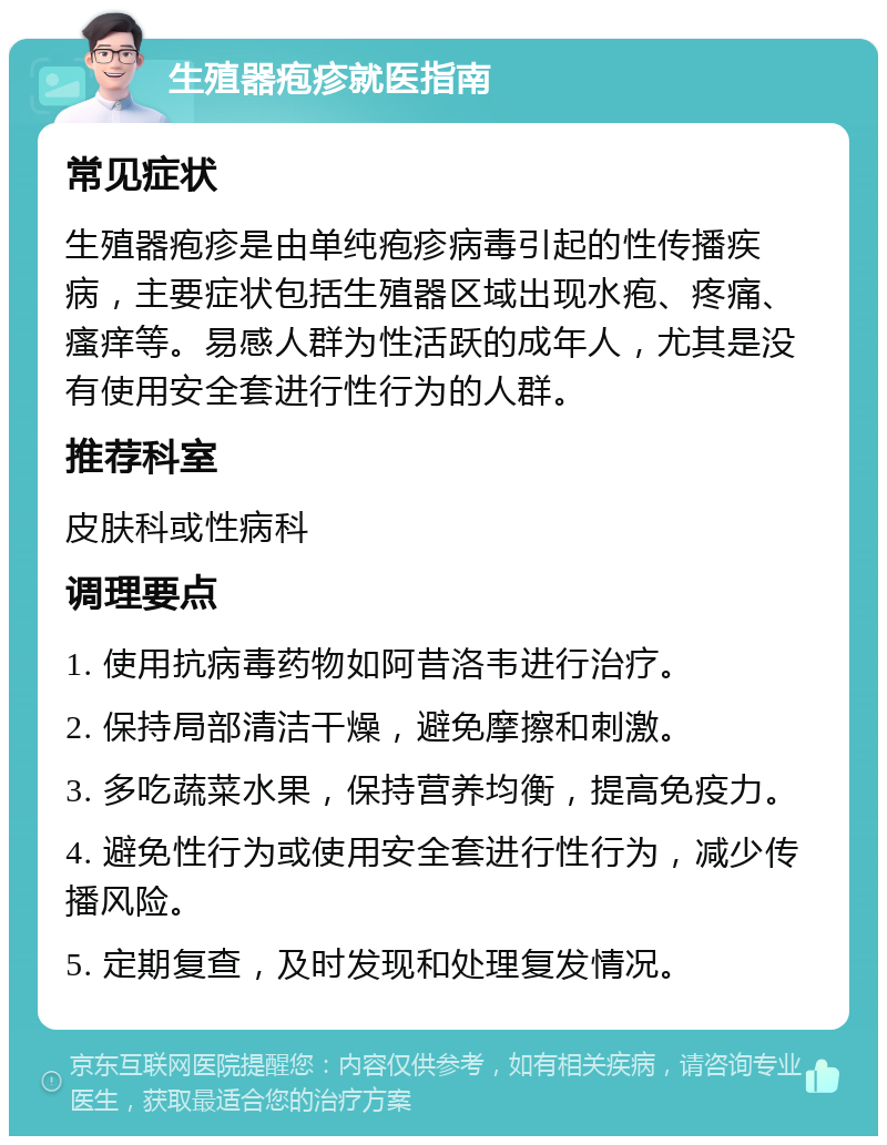 生殖器疱疹就医指南 常见症状 生殖器疱疹是由单纯疱疹病毒引起的性传播疾病，主要症状包括生殖器区域出现水疱、疼痛、瘙痒等。易感人群为性活跃的成年人，尤其是没有使用安全套进行性行为的人群。 推荐科室 皮肤科或性病科 调理要点 1. 使用抗病毒药物如阿昔洛韦进行治疗。 2. 保持局部清洁干燥，避免摩擦和刺激。 3. 多吃蔬菜水果，保持营养均衡，提高免疫力。 4. 避免性行为或使用安全套进行性行为，减少传播风险。 5. 定期复查，及时发现和处理复发情况。