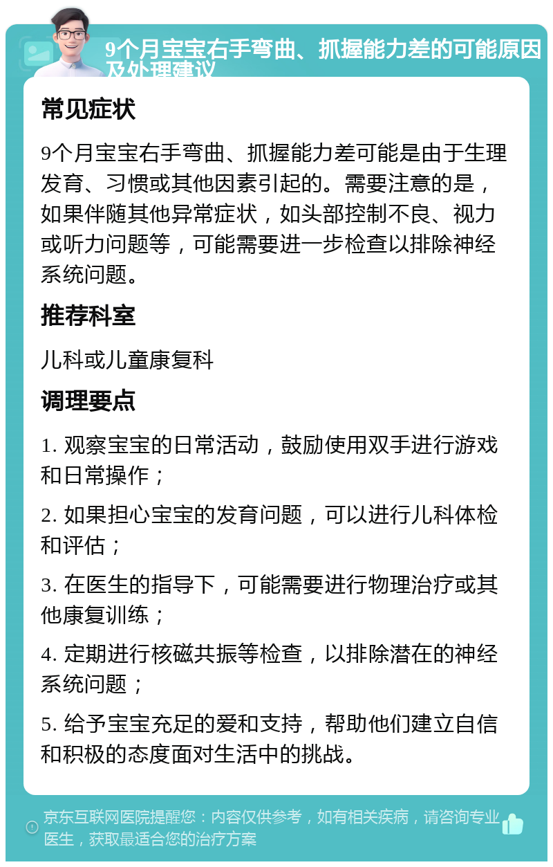 9个月宝宝右手弯曲、抓握能力差的可能原因及处理建议 常见症状 9个月宝宝右手弯曲、抓握能力差可能是由于生理发育、习惯或其他因素引起的。需要注意的是，如果伴随其他异常症状，如头部控制不良、视力或听力问题等，可能需要进一步检查以排除神经系统问题。 推荐科室 儿科或儿童康复科 调理要点 1. 观察宝宝的日常活动，鼓励使用双手进行游戏和日常操作； 2. 如果担心宝宝的发育问题，可以进行儿科体检和评估； 3. 在医生的指导下，可能需要进行物理治疗或其他康复训练； 4. 定期进行核磁共振等检查，以排除潜在的神经系统问题； 5. 给予宝宝充足的爱和支持，帮助他们建立自信和积极的态度面对生活中的挑战。