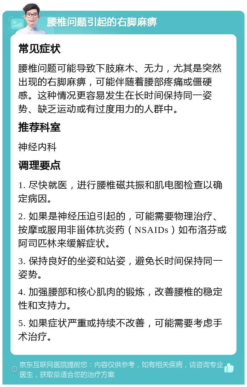 腰椎问题引起的右脚麻痹 常见症状 腰椎问题可能导致下肢麻木、无力，尤其是突然出现的右脚麻痹，可能伴随着腰部疼痛或僵硬感。这种情况更容易发生在长时间保持同一姿势、缺乏运动或有过度用力的人群中。 推荐科室 神经内科 调理要点 1. 尽快就医，进行腰椎磁共振和肌电图检查以确定病因。 2. 如果是神经压迫引起的，可能需要物理治疗、按摩或服用非甾体抗炎药（NSAIDs）如布洛芬或阿司匹林来缓解症状。 3. 保持良好的坐姿和站姿，避免长时间保持同一姿势。 4. 加强腰部和核心肌肉的锻炼，改善腰椎的稳定性和支持力。 5. 如果症状严重或持续不改善，可能需要考虑手术治疗。