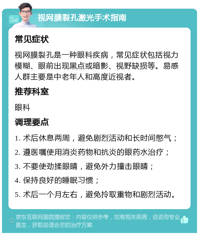 视网膜裂孔激光手术指南 常见症状 视网膜裂孔是一种眼科疾病，常见症状包括视力模糊、眼前出现黑点或暗影、视野缺损等。易感人群主要是中老年人和高度近视者。 推荐科室 眼科 调理要点 1. 术后休息两周，避免剧烈活动和长时间憋气； 2. 遵医嘱使用消炎药物和抗炎的眼药水治疗； 3. 不要使劲揉眼睛，避免外力撞击眼睛； 4. 保持良好的睡眠习惯； 5. 术后一个月左右，避免拎取重物和剧烈活动。