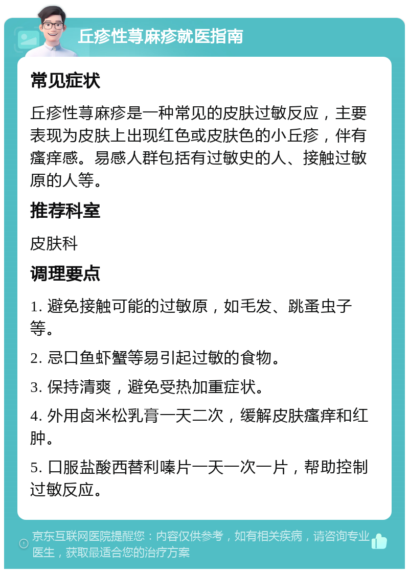 丘疹性荨麻疹就医指南 常见症状 丘疹性荨麻疹是一种常见的皮肤过敏反应，主要表现为皮肤上出现红色或皮肤色的小丘疹，伴有瘙痒感。易感人群包括有过敏史的人、接触过敏原的人等。 推荐科室 皮肤科 调理要点 1. 避免接触可能的过敏原，如毛发、跳蚤虫子等。 2. 忌口鱼虾蟹等易引起过敏的食物。 3. 保持清爽，避免受热加重症状。 4. 外用卤米松乳膏一天二次，缓解皮肤瘙痒和红肿。 5. 口服盐酸西替利嗪片一天一次一片，帮助控制过敏反应。