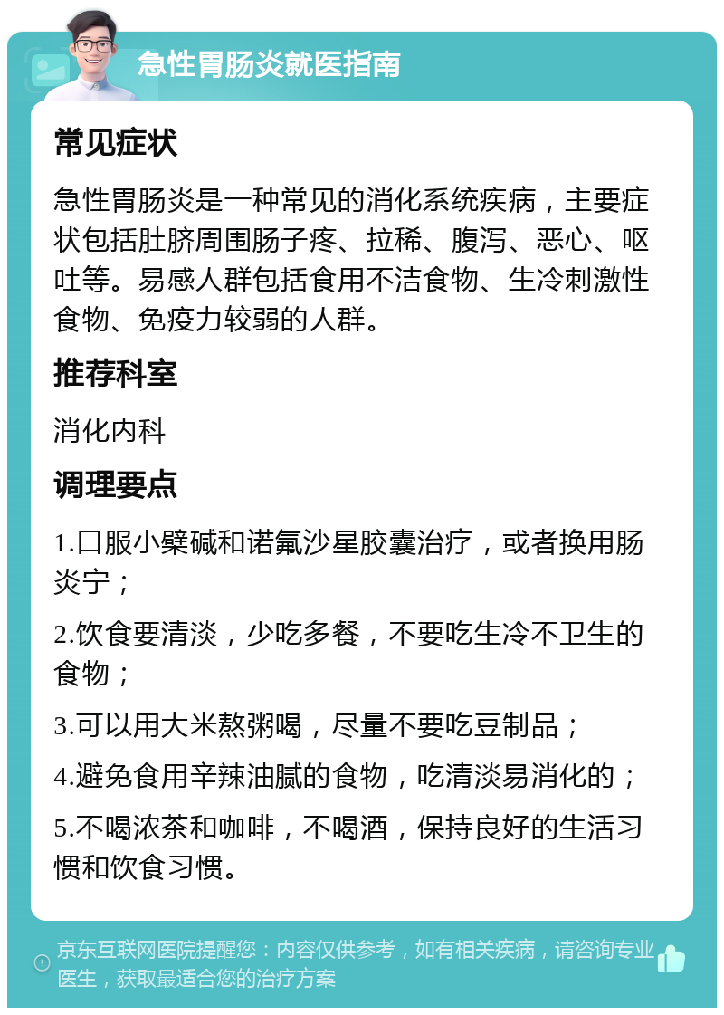 急性胃肠炎就医指南 常见症状 急性胃肠炎是一种常见的消化系统疾病，主要症状包括肚脐周围肠子疼、拉稀、腹泻、恶心、呕吐等。易感人群包括食用不洁食物、生冷刺激性食物、免疫力较弱的人群。 推荐科室 消化内科 调理要点 1.口服小檗碱和诺氟沙星胶囊治疗，或者换用肠炎宁； 2.饮食要清淡，少吃多餐，不要吃生冷不卫生的食物； 3.可以用大米熬粥喝，尽量不要吃豆制品； 4.避免食用辛辣油腻的食物，吃清淡易消化的； 5.不喝浓茶和咖啡，不喝酒，保持良好的生活习惯和饮食习惯。