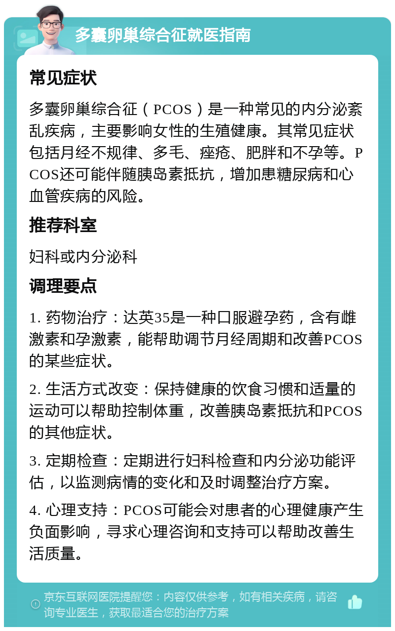 多囊卵巢综合征就医指南 常见症状 多囊卵巢综合征（PCOS）是一种常见的内分泌紊乱疾病，主要影响女性的生殖健康。其常见症状包括月经不规律、多毛、痤疮、肥胖和不孕等。PCOS还可能伴随胰岛素抵抗，增加患糖尿病和心血管疾病的风险。 推荐科室 妇科或内分泌科 调理要点 1. 药物治疗：达英35是一种口服避孕药，含有雌激素和孕激素，能帮助调节月经周期和改善PCOS的某些症状。 2. 生活方式改变：保持健康的饮食习惯和适量的运动可以帮助控制体重，改善胰岛素抵抗和PCOS的其他症状。 3. 定期检查：定期进行妇科检查和内分泌功能评估，以监测病情的变化和及时调整治疗方案。 4. 心理支持：PCOS可能会对患者的心理健康产生负面影响，寻求心理咨询和支持可以帮助改善生活质量。