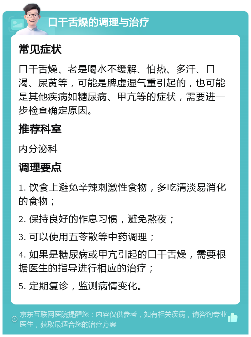 口干舌燥的调理与治疗 常见症状 口干舌燥、老是喝水不缓解、怕热、多汗、口渴、尿黄等，可能是脾虚湿气重引起的，也可能是其他疾病如糖尿病、甲亢等的症状，需要进一步检查确定原因。 推荐科室 内分泌科 调理要点 1. 饮食上避免辛辣刺激性食物，多吃清淡易消化的食物； 2. 保持良好的作息习惯，避免熬夜； 3. 可以使用五苓散等中药调理； 4. 如果是糖尿病或甲亢引起的口干舌燥，需要根据医生的指导进行相应的治疗； 5. 定期复诊，监测病情变化。