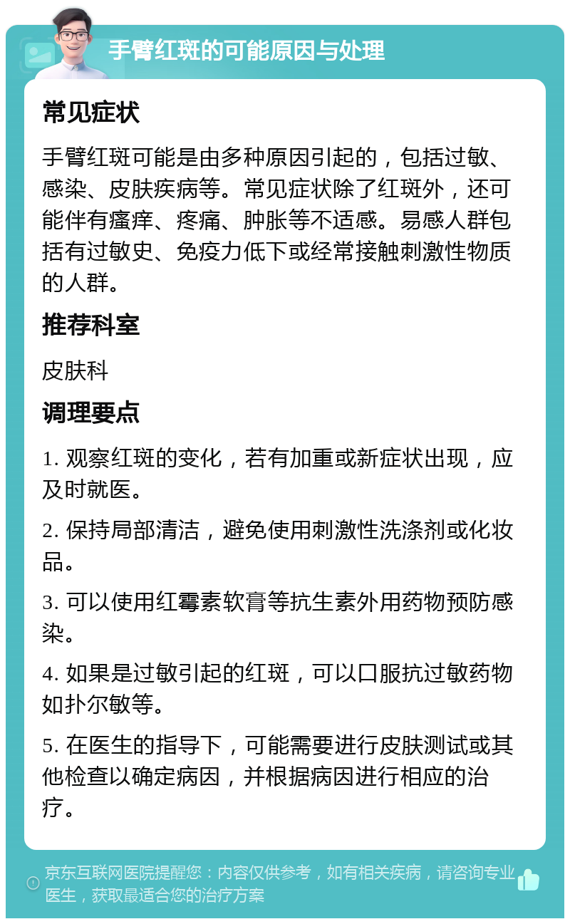 手臂红斑的可能原因与处理 常见症状 手臂红斑可能是由多种原因引起的，包括过敏、感染、皮肤疾病等。常见症状除了红斑外，还可能伴有瘙痒、疼痛、肿胀等不适感。易感人群包括有过敏史、免疫力低下或经常接触刺激性物质的人群。 推荐科室 皮肤科 调理要点 1. 观察红斑的变化，若有加重或新症状出现，应及时就医。 2. 保持局部清洁，避免使用刺激性洗涤剂或化妆品。 3. 可以使用红霉素软膏等抗生素外用药物预防感染。 4. 如果是过敏引起的红斑，可以口服抗过敏药物如扑尔敏等。 5. 在医生的指导下，可能需要进行皮肤测试或其他检查以确定病因，并根据病因进行相应的治疗。