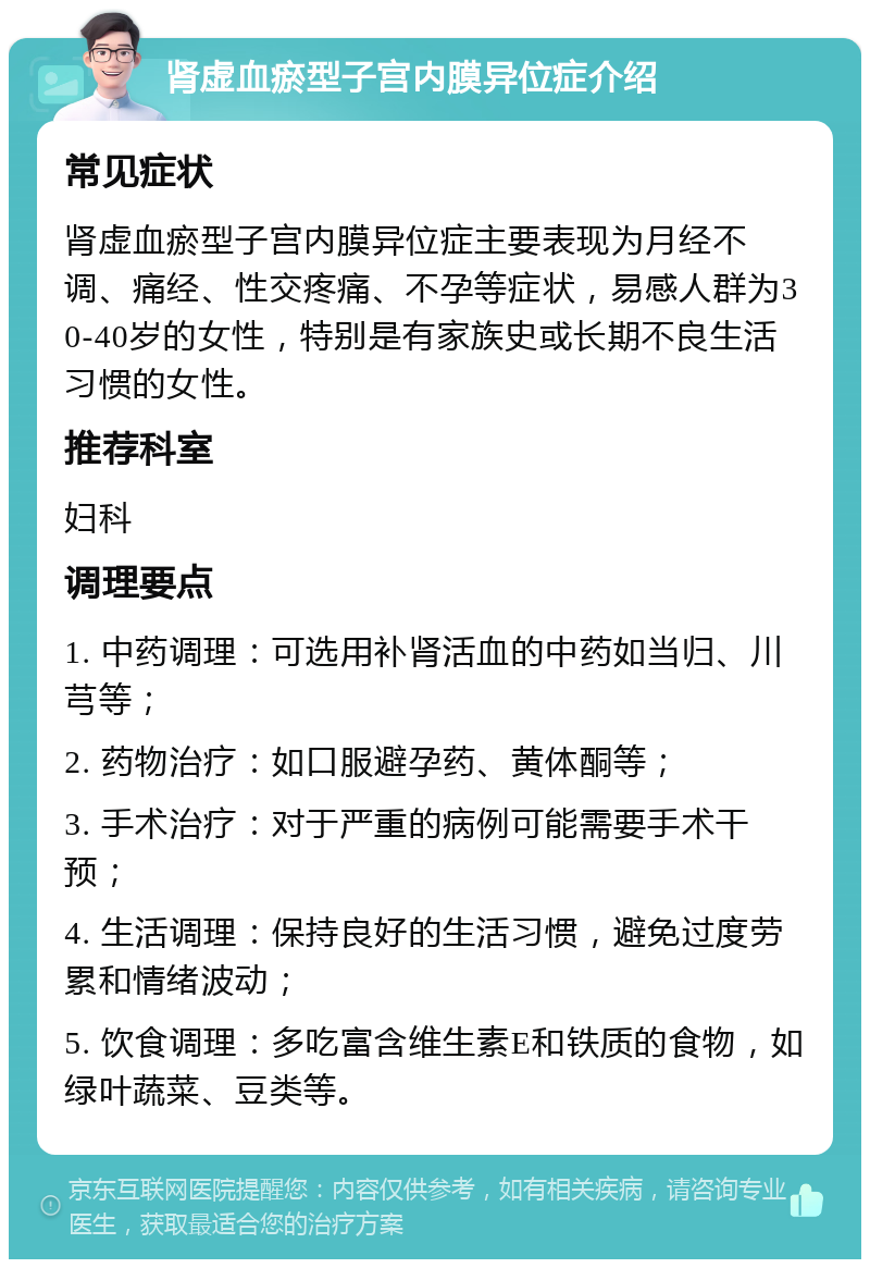 肾虚血瘀型子宫内膜异位症介绍 常见症状 肾虚血瘀型子宫内膜异位症主要表现为月经不调、痛经、性交疼痛、不孕等症状，易感人群为30-40岁的女性，特别是有家族史或长期不良生活习惯的女性。 推荐科室 妇科 调理要点 1. 中药调理：可选用补肾活血的中药如当归、川芎等； 2. 药物治疗：如口服避孕药、黄体酮等； 3. 手术治疗：对于严重的病例可能需要手术干预； 4. 生活调理：保持良好的生活习惯，避免过度劳累和情绪波动； 5. 饮食调理：多吃富含维生素E和铁质的食物，如绿叶蔬菜、豆类等。