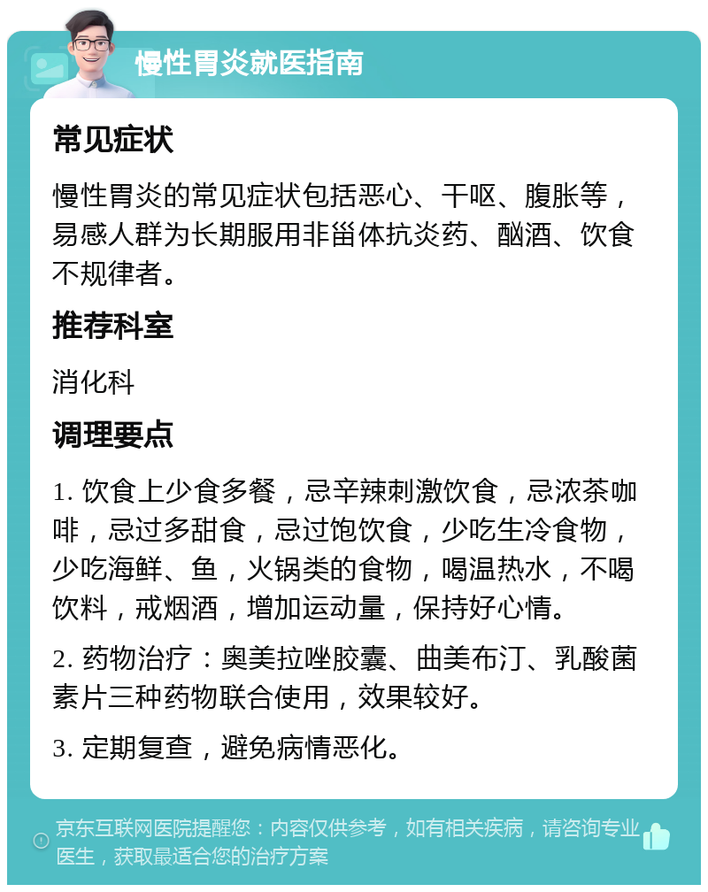 慢性胃炎就医指南 常见症状 慢性胃炎的常见症状包括恶心、干呕、腹胀等，易感人群为长期服用非甾体抗炎药、酗酒、饮食不规律者。 推荐科室 消化科 调理要点 1. 饮食上少食多餐，忌辛辣刺激饮食，忌浓茶咖啡，忌过多甜食，忌过饱饮食，少吃生冷食物，少吃海鲜、鱼，火锅类的食物，喝温热水，不喝饮料，戒烟酒，增加运动量，保持好心情。 2. 药物治疗：奥美拉唑胶囊、曲美布汀、乳酸菌素片三种药物联合使用，效果较好。 3. 定期复查，避免病情恶化。