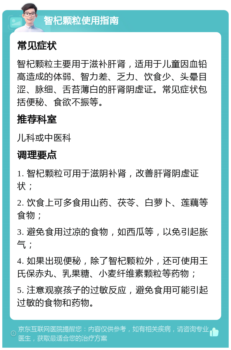 智杞颗粒使用指南 常见症状 智杞颗粒主要用于滋补肝肾，适用于儿童因血铅高造成的体弱、智力差、乏力、饮食少、头晕目涩、脉细、舌苔薄白的肝肾阴虚证。常见症状包括便秘、食欲不振等。 推荐科室 儿科或中医科 调理要点 1. 智杞颗粒可用于滋阴补肾，改善肝肾阴虚证状； 2. 饮食上可多食用山药、茯苓、白萝卜、莲藕等食物； 3. 避免食用过凉的食物，如西瓜等，以免引起胀气； 4. 如果出现便秘，除了智杞颗粒外，还可使用王氏保赤丸、乳果糖、小麦纤维素颗粒等药物； 5. 注意观察孩子的过敏反应，避免食用可能引起过敏的食物和药物。