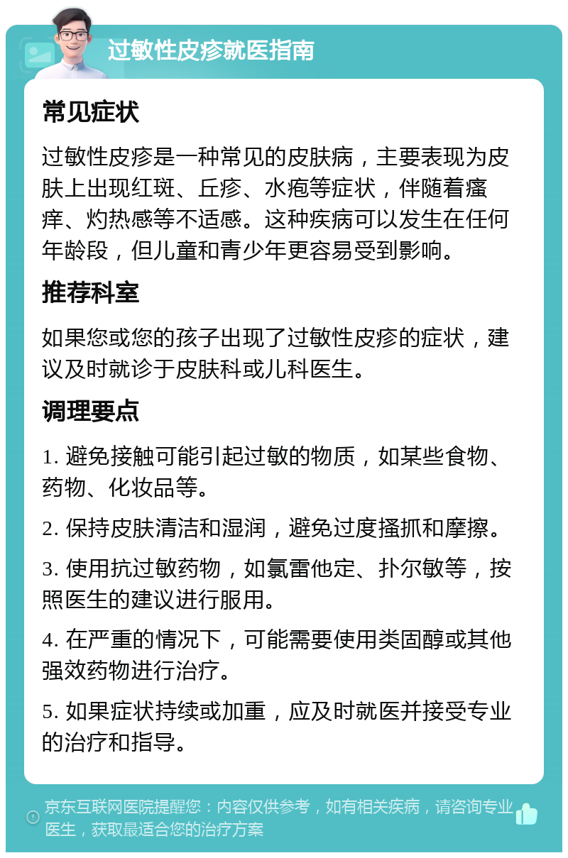 过敏性皮疹就医指南 常见症状 过敏性皮疹是一种常见的皮肤病，主要表现为皮肤上出现红斑、丘疹、水疱等症状，伴随着瘙痒、灼热感等不适感。这种疾病可以发生在任何年龄段，但儿童和青少年更容易受到影响。 推荐科室 如果您或您的孩子出现了过敏性皮疹的症状，建议及时就诊于皮肤科或儿科医生。 调理要点 1. 避免接触可能引起过敏的物质，如某些食物、药物、化妆品等。 2. 保持皮肤清洁和湿润，避免过度搔抓和摩擦。 3. 使用抗过敏药物，如氯雷他定、扑尔敏等，按照医生的建议进行服用。 4. 在严重的情况下，可能需要使用类固醇或其他强效药物进行治疗。 5. 如果症状持续或加重，应及时就医并接受专业的治疗和指导。