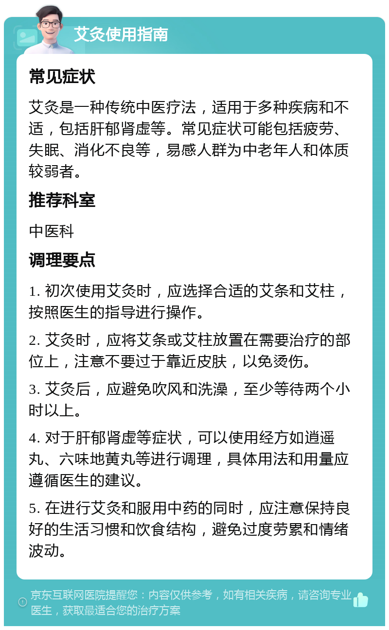 艾灸使用指南 常见症状 艾灸是一种传统中医疗法，适用于多种疾病和不适，包括肝郁肾虚等。常见症状可能包括疲劳、失眠、消化不良等，易感人群为中老年人和体质较弱者。 推荐科室 中医科 调理要点 1. 初次使用艾灸时，应选择合适的艾条和艾柱，按照医生的指导进行操作。 2. 艾灸时，应将艾条或艾柱放置在需要治疗的部位上，注意不要过于靠近皮肤，以免烫伤。 3. 艾灸后，应避免吹风和洗澡，至少等待两个小时以上。 4. 对于肝郁肾虚等症状，可以使用经方如逍遥丸、六味地黄丸等进行调理，具体用法和用量应遵循医生的建议。 5. 在进行艾灸和服用中药的同时，应注意保持良好的生活习惯和饮食结构，避免过度劳累和情绪波动。