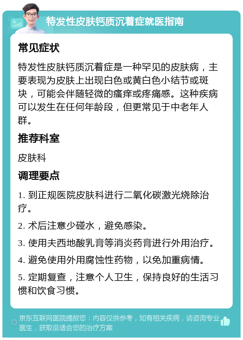 特发性皮肤钙质沉着症就医指南 常见症状 特发性皮肤钙质沉着症是一种罕见的皮肤病，主要表现为皮肤上出现白色或黄白色小结节或斑块，可能会伴随轻微的瘙痒或疼痛感。这种疾病可以发生在任何年龄段，但更常见于中老年人群。 推荐科室 皮肤科 调理要点 1. 到正规医院皮肤科进行二氧化碳激光烧除治疗。 2. 术后注意少碰水，避免感染。 3. 使用夫西地酸乳膏等消炎药膏进行外用治疗。 4. 避免使用外用腐蚀性药物，以免加重病情。 5. 定期复查，注意个人卫生，保持良好的生活习惯和饮食习惯。