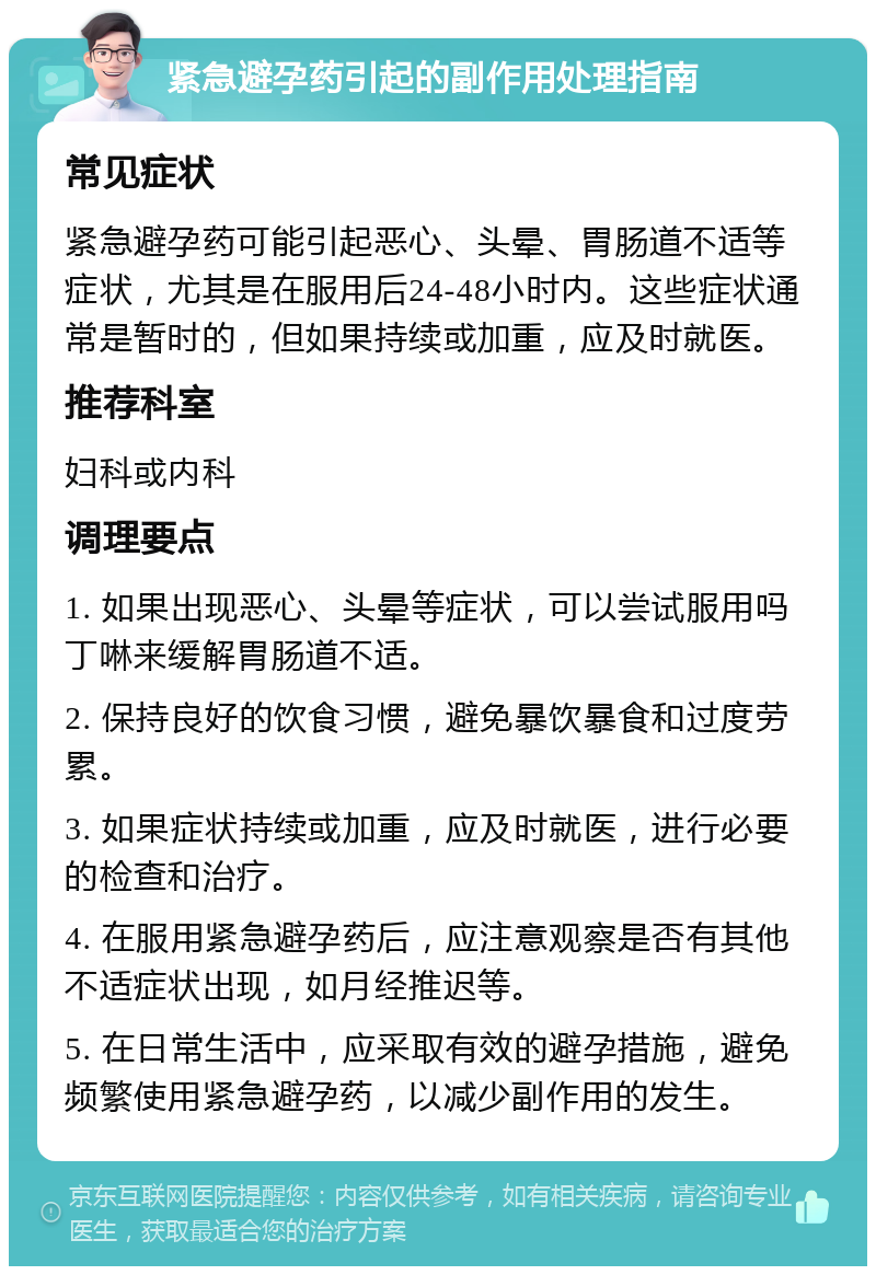 紧急避孕药引起的副作用处理指南 常见症状 紧急避孕药可能引起恶心、头晕、胃肠道不适等症状，尤其是在服用后24-48小时内。这些症状通常是暂时的，但如果持续或加重，应及时就医。 推荐科室 妇科或内科 调理要点 1. 如果出现恶心、头晕等症状，可以尝试服用吗丁啉来缓解胃肠道不适。 2. 保持良好的饮食习惯，避免暴饮暴食和过度劳累。 3. 如果症状持续或加重，应及时就医，进行必要的检查和治疗。 4. 在服用紧急避孕药后，应注意观察是否有其他不适症状出现，如月经推迟等。 5. 在日常生活中，应采取有效的避孕措施，避免频繁使用紧急避孕药，以减少副作用的发生。