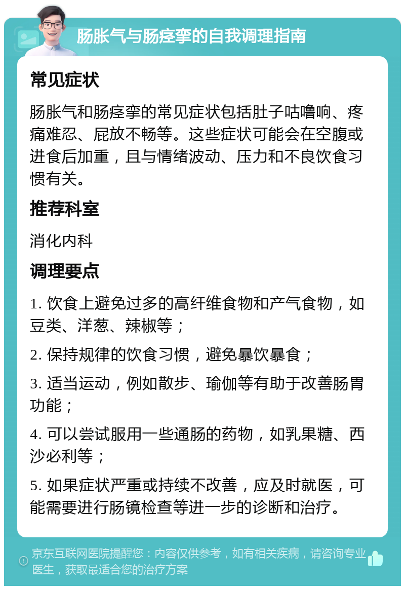 肠胀气与肠痉挛的自我调理指南 常见症状 肠胀气和肠痉挛的常见症状包括肚子咕噜响、疼痛难忍、屁放不畅等。这些症状可能会在空腹或进食后加重，且与情绪波动、压力和不良饮食习惯有关。 推荐科室 消化内科 调理要点 1. 饮食上避免过多的高纤维食物和产气食物，如豆类、洋葱、辣椒等； 2. 保持规律的饮食习惯，避免暴饮暴食； 3. 适当运动，例如散步、瑜伽等有助于改善肠胃功能； 4. 可以尝试服用一些通肠的药物，如乳果糖、西沙必利等； 5. 如果症状严重或持续不改善，应及时就医，可能需要进行肠镜检查等进一步的诊断和治疗。