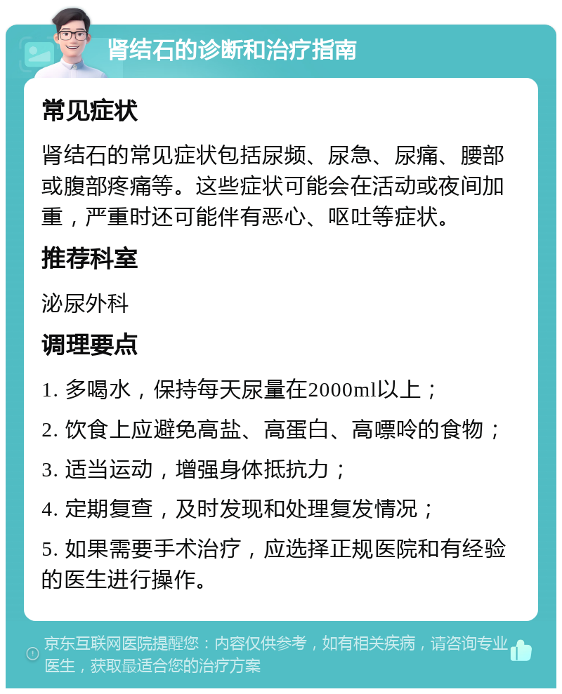 肾结石的诊断和治疗指南 常见症状 肾结石的常见症状包括尿频、尿急、尿痛、腰部或腹部疼痛等。这些症状可能会在活动或夜间加重，严重时还可能伴有恶心、呕吐等症状。 推荐科室 泌尿外科 调理要点 1. 多喝水，保持每天尿量在2000ml以上； 2. 饮食上应避免高盐、高蛋白、高嘌呤的食物； 3. 适当运动，增强身体抵抗力； 4. 定期复查，及时发现和处理复发情况； 5. 如果需要手术治疗，应选择正规医院和有经验的医生进行操作。