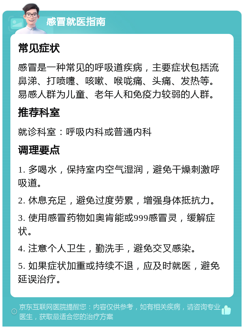 感冒就医指南 常见症状 感冒是一种常见的呼吸道疾病，主要症状包括流鼻涕、打喷嚏、咳嗽、喉咙痛、头痛、发热等。易感人群为儿童、老年人和免疫力较弱的人群。 推荐科室 就诊科室：呼吸内科或普通内科 调理要点 1. 多喝水，保持室内空气湿润，避免干燥刺激呼吸道。 2. 休息充足，避免过度劳累，增强身体抵抗力。 3. 使用感冒药物如奥肯能或999感冒灵，缓解症状。 4. 注意个人卫生，勤洗手，避免交叉感染。 5. 如果症状加重或持续不退，应及时就医，避免延误治疗。