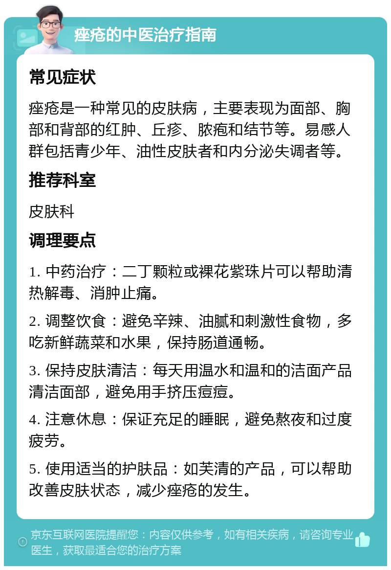 痤疮的中医治疗指南 常见症状 痤疮是一种常见的皮肤病，主要表现为面部、胸部和背部的红肿、丘疹、脓疱和结节等。易感人群包括青少年、油性皮肤者和内分泌失调者等。 推荐科室 皮肤科 调理要点 1. 中药治疗：二丁颗粒或裸花紫珠片可以帮助清热解毒、消肿止痛。 2. 调整饮食：避免辛辣、油腻和刺激性食物，多吃新鲜蔬菜和水果，保持肠道通畅。 3. 保持皮肤清洁：每天用温水和温和的洁面产品清洁面部，避免用手挤压痘痘。 4. 注意休息：保证充足的睡眠，避免熬夜和过度疲劳。 5. 使用适当的护肤品：如芙清的产品，可以帮助改善皮肤状态，减少痤疮的发生。