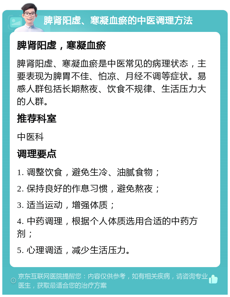 脾肾阳虚、寒凝血瘀的中医调理方法 脾肾阳虚，寒凝血瘀 脾肾阳虚、寒凝血瘀是中医常见的病理状态，主要表现为脾胃不佳、怕凉、月经不调等症状。易感人群包括长期熬夜、饮食不规律、生活压力大的人群。 推荐科室 中医科 调理要点 1. 调整饮食，避免生冷、油腻食物； 2. 保持良好的作息习惯，避免熬夜； 3. 适当运动，增强体质； 4. 中药调理，根据个人体质选用合适的中药方剂； 5. 心理调适，减少生活压力。