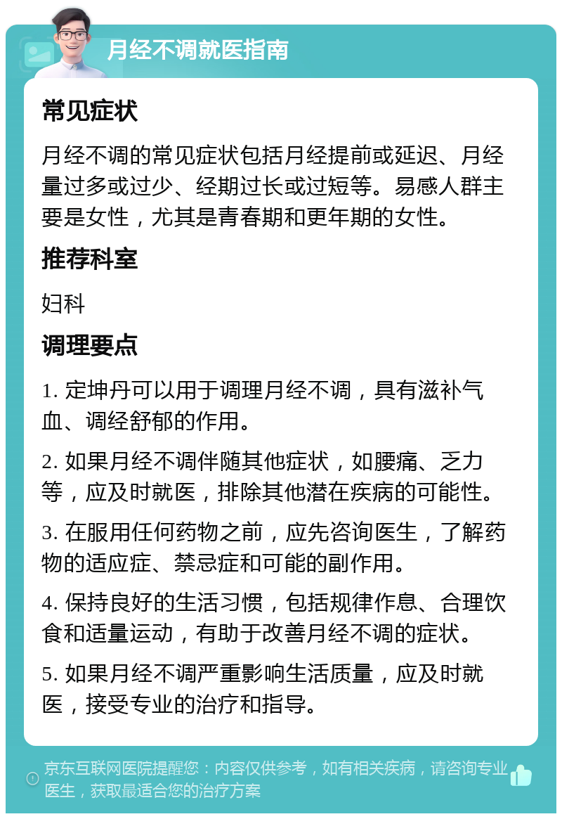 月经不调就医指南 常见症状 月经不调的常见症状包括月经提前或延迟、月经量过多或过少、经期过长或过短等。易感人群主要是女性，尤其是青春期和更年期的女性。 推荐科室 妇科 调理要点 1. 定坤丹可以用于调理月经不调，具有滋补气血、调经舒郁的作用。 2. 如果月经不调伴随其他症状，如腰痛、乏力等，应及时就医，排除其他潜在疾病的可能性。 3. 在服用任何药物之前，应先咨询医生，了解药物的适应症、禁忌症和可能的副作用。 4. 保持良好的生活习惯，包括规律作息、合理饮食和适量运动，有助于改善月经不调的症状。 5. 如果月经不调严重影响生活质量，应及时就医，接受专业的治疗和指导。