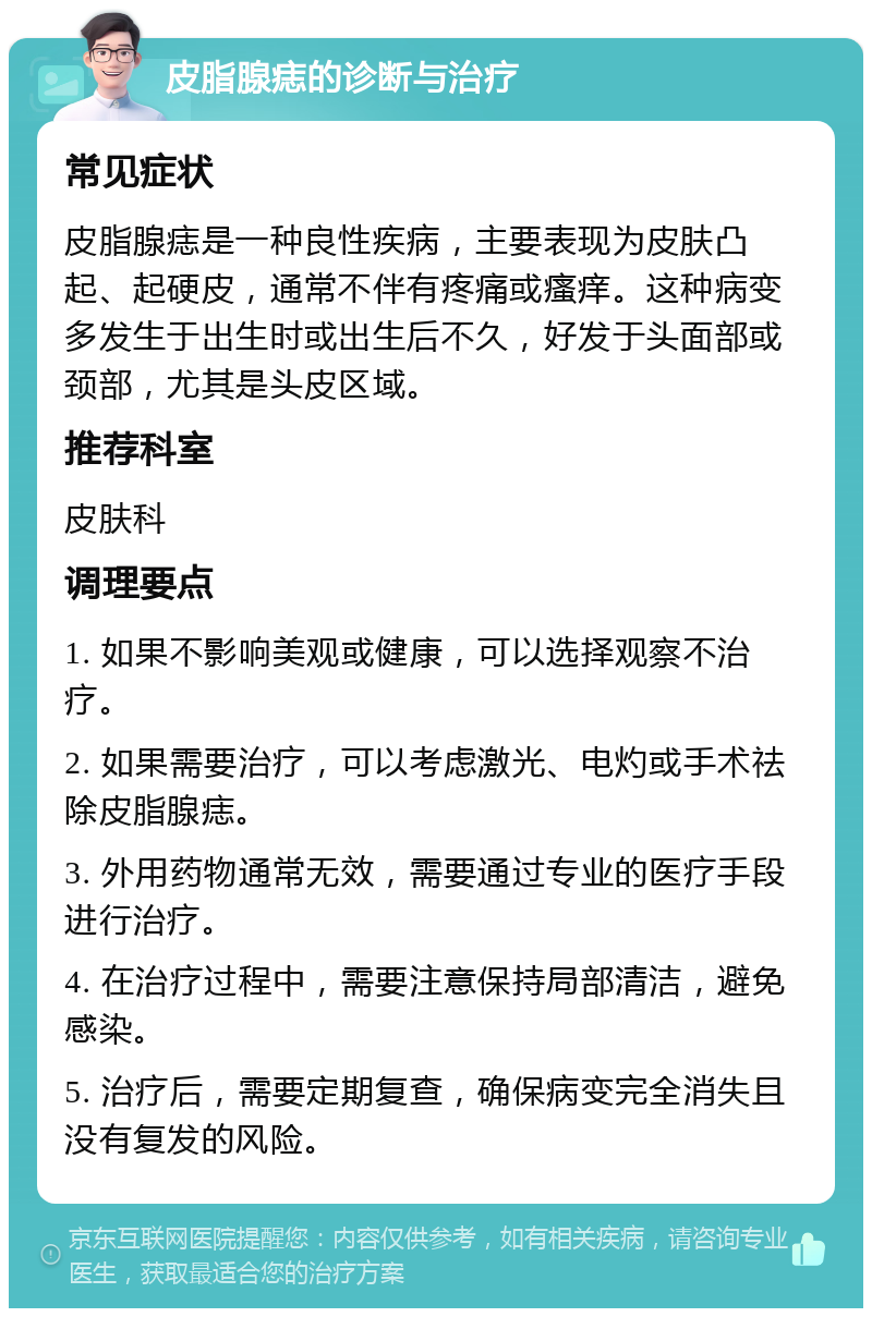 皮脂腺痣的诊断与治疗 常见症状 皮脂腺痣是一种良性疾病，主要表现为皮肤凸起、起硬皮，通常不伴有疼痛或瘙痒。这种病变多发生于出生时或出生后不久，好发于头面部或颈部，尤其是头皮区域。 推荐科室 皮肤科 调理要点 1. 如果不影响美观或健康，可以选择观察不治疗。 2. 如果需要治疗，可以考虑激光、电灼或手术祛除皮脂腺痣。 3. 外用药物通常无效，需要通过专业的医疗手段进行治疗。 4. 在治疗过程中，需要注意保持局部清洁，避免感染。 5. 治疗后，需要定期复查，确保病变完全消失且没有复发的风险。