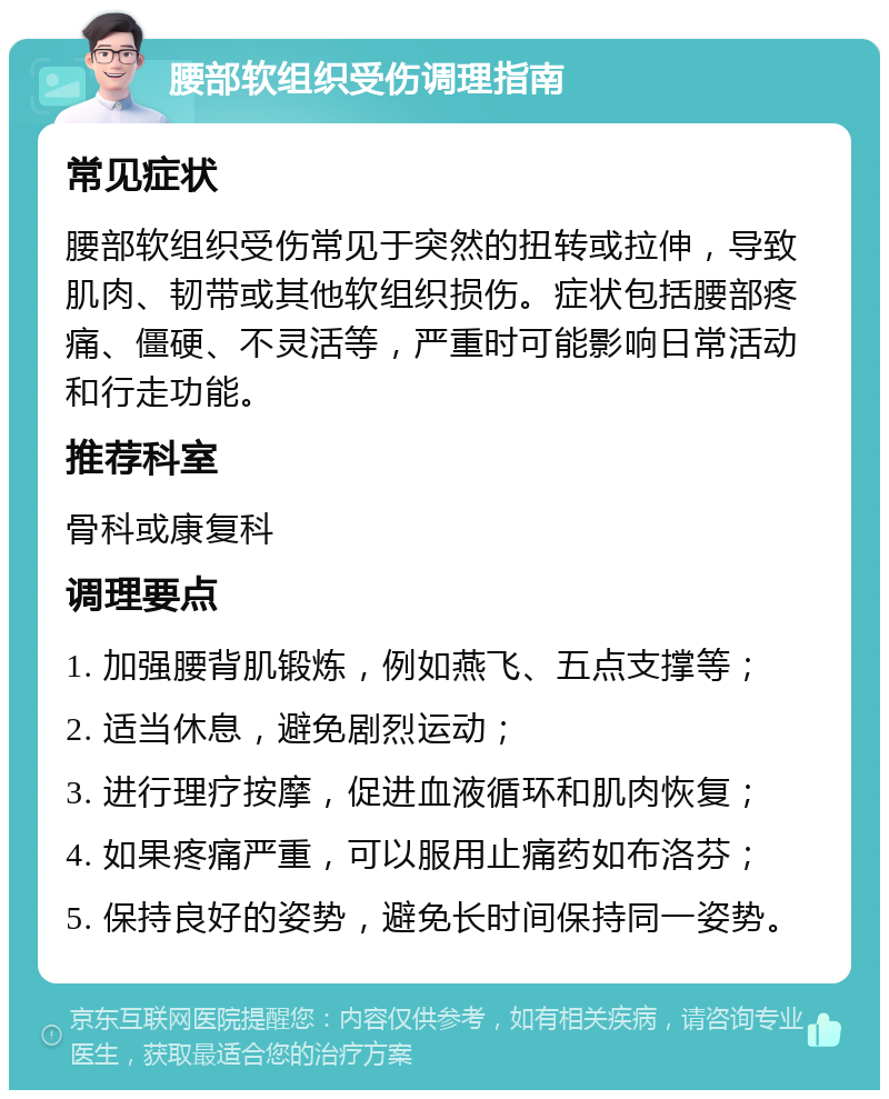 腰部软组织受伤调理指南 常见症状 腰部软组织受伤常见于突然的扭转或拉伸，导致肌肉、韧带或其他软组织损伤。症状包括腰部疼痛、僵硬、不灵活等，严重时可能影响日常活动和行走功能。 推荐科室 骨科或康复科 调理要点 1. 加强腰背肌锻炼，例如燕飞、五点支撑等； 2. 适当休息，避免剧烈运动； 3. 进行理疗按摩，促进血液循环和肌肉恢复； 4. 如果疼痛严重，可以服用止痛药如布洛芬； 5. 保持良好的姿势，避免长时间保持同一姿势。