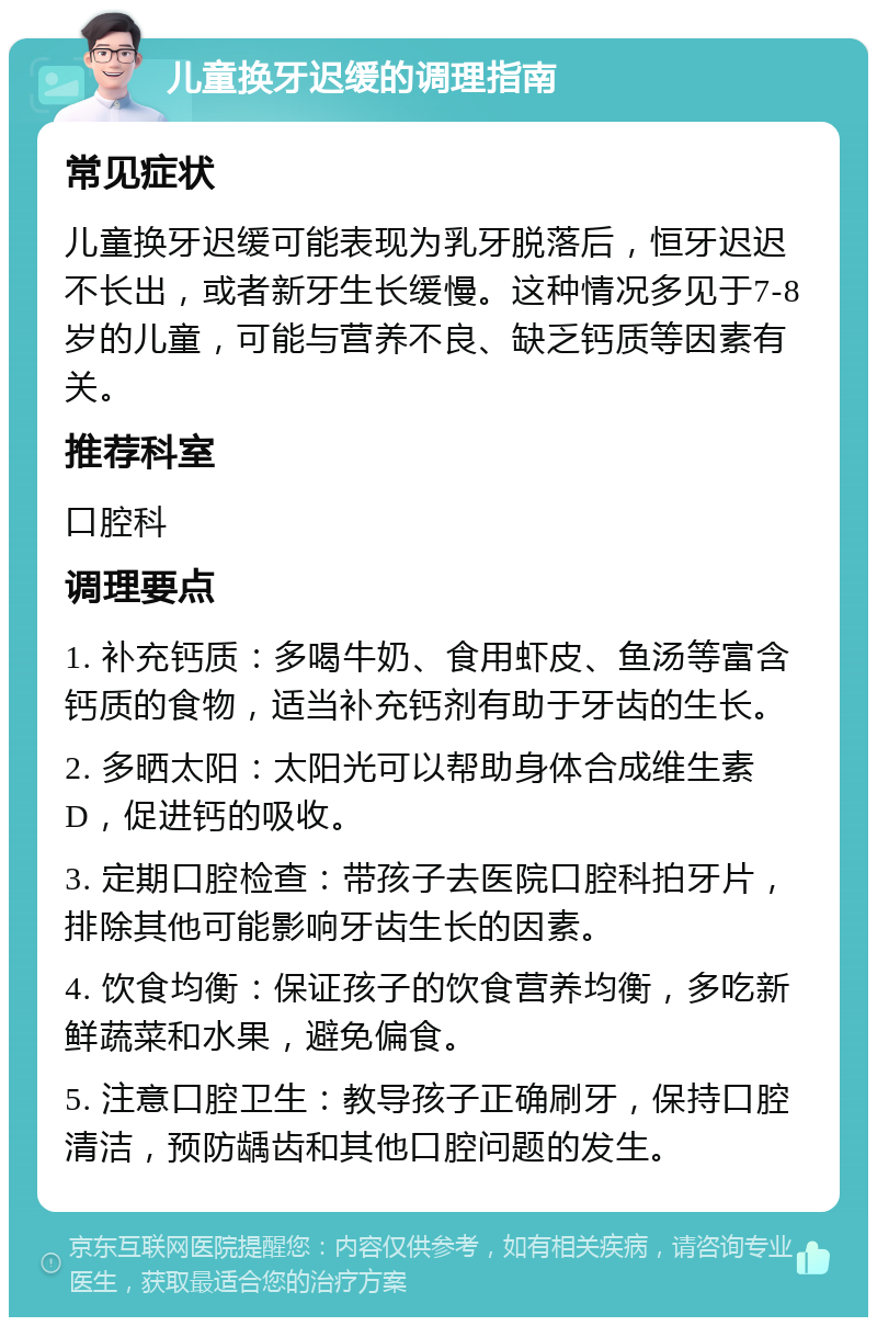 儿童换牙迟缓的调理指南 常见症状 儿童换牙迟缓可能表现为乳牙脱落后，恒牙迟迟不长出，或者新牙生长缓慢。这种情况多见于7-8岁的儿童，可能与营养不良、缺乏钙质等因素有关。 推荐科室 口腔科 调理要点 1. 补充钙质：多喝牛奶、食用虾皮、鱼汤等富含钙质的食物，适当补充钙剂有助于牙齿的生长。 2. 多晒太阳：太阳光可以帮助身体合成维生素D，促进钙的吸收。 3. 定期口腔检查：带孩子去医院口腔科拍牙片，排除其他可能影响牙齿生长的因素。 4. 饮食均衡：保证孩子的饮食营养均衡，多吃新鲜蔬菜和水果，避免偏食。 5. 注意口腔卫生：教导孩子正确刷牙，保持口腔清洁，预防龋齿和其他口腔问题的发生。