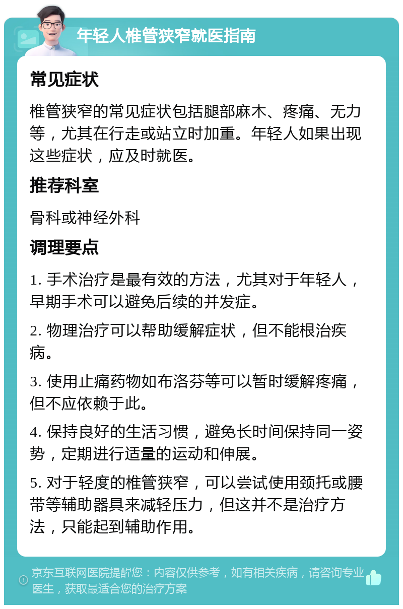 年轻人椎管狭窄就医指南 常见症状 椎管狭窄的常见症状包括腿部麻木、疼痛、无力等，尤其在行走或站立时加重。年轻人如果出现这些症状，应及时就医。 推荐科室 骨科或神经外科 调理要点 1. 手术治疗是最有效的方法，尤其对于年轻人，早期手术可以避免后续的并发症。 2. 物理治疗可以帮助缓解症状，但不能根治疾病。 3. 使用止痛药物如布洛芬等可以暂时缓解疼痛，但不应依赖于此。 4. 保持良好的生活习惯，避免长时间保持同一姿势，定期进行适量的运动和伸展。 5. 对于轻度的椎管狭窄，可以尝试使用颈托或腰带等辅助器具来减轻压力，但这并不是治疗方法，只能起到辅助作用。