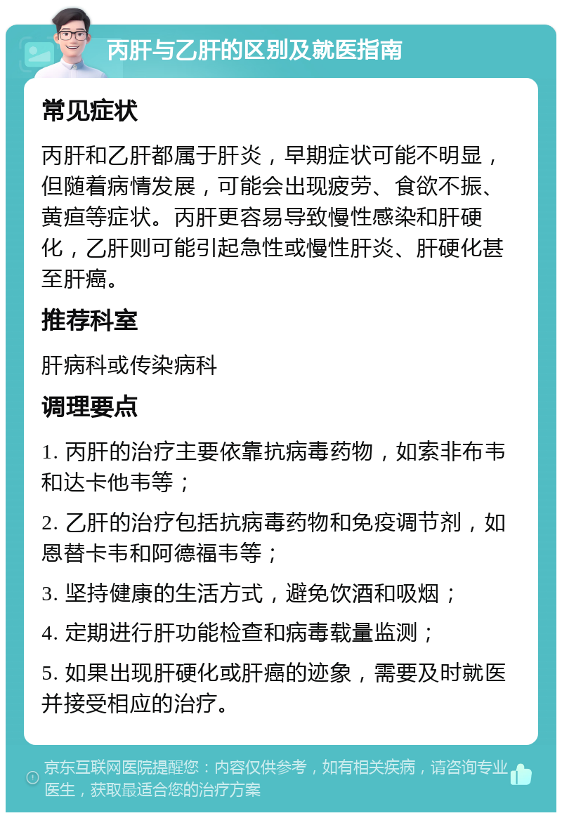 丙肝与乙肝的区别及就医指南 常见症状 丙肝和乙肝都属于肝炎，早期症状可能不明显，但随着病情发展，可能会出现疲劳、食欲不振、黄疸等症状。丙肝更容易导致慢性感染和肝硬化，乙肝则可能引起急性或慢性肝炎、肝硬化甚至肝癌。 推荐科室 肝病科或传染病科 调理要点 1. 丙肝的治疗主要依靠抗病毒药物，如索非布韦和达卡他韦等； 2. 乙肝的治疗包括抗病毒药物和免疫调节剂，如恩替卡韦和阿德福韦等； 3. 坚持健康的生活方式，避免饮酒和吸烟； 4. 定期进行肝功能检查和病毒载量监测； 5. 如果出现肝硬化或肝癌的迹象，需要及时就医并接受相应的治疗。