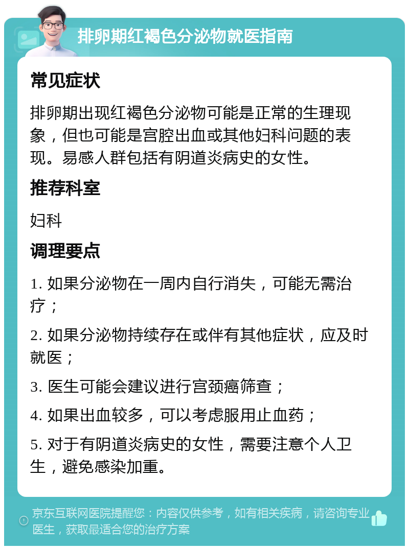 排卵期红褐色分泌物就医指南 常见症状 排卵期出现红褐色分泌物可能是正常的生理现象，但也可能是宫腔出血或其他妇科问题的表现。易感人群包括有阴道炎病史的女性。 推荐科室 妇科 调理要点 1. 如果分泌物在一周内自行消失，可能无需治疗； 2. 如果分泌物持续存在或伴有其他症状，应及时就医； 3. 医生可能会建议进行宫颈癌筛查； 4. 如果出血较多，可以考虑服用止血药； 5. 对于有阴道炎病史的女性，需要注意个人卫生，避免感染加重。