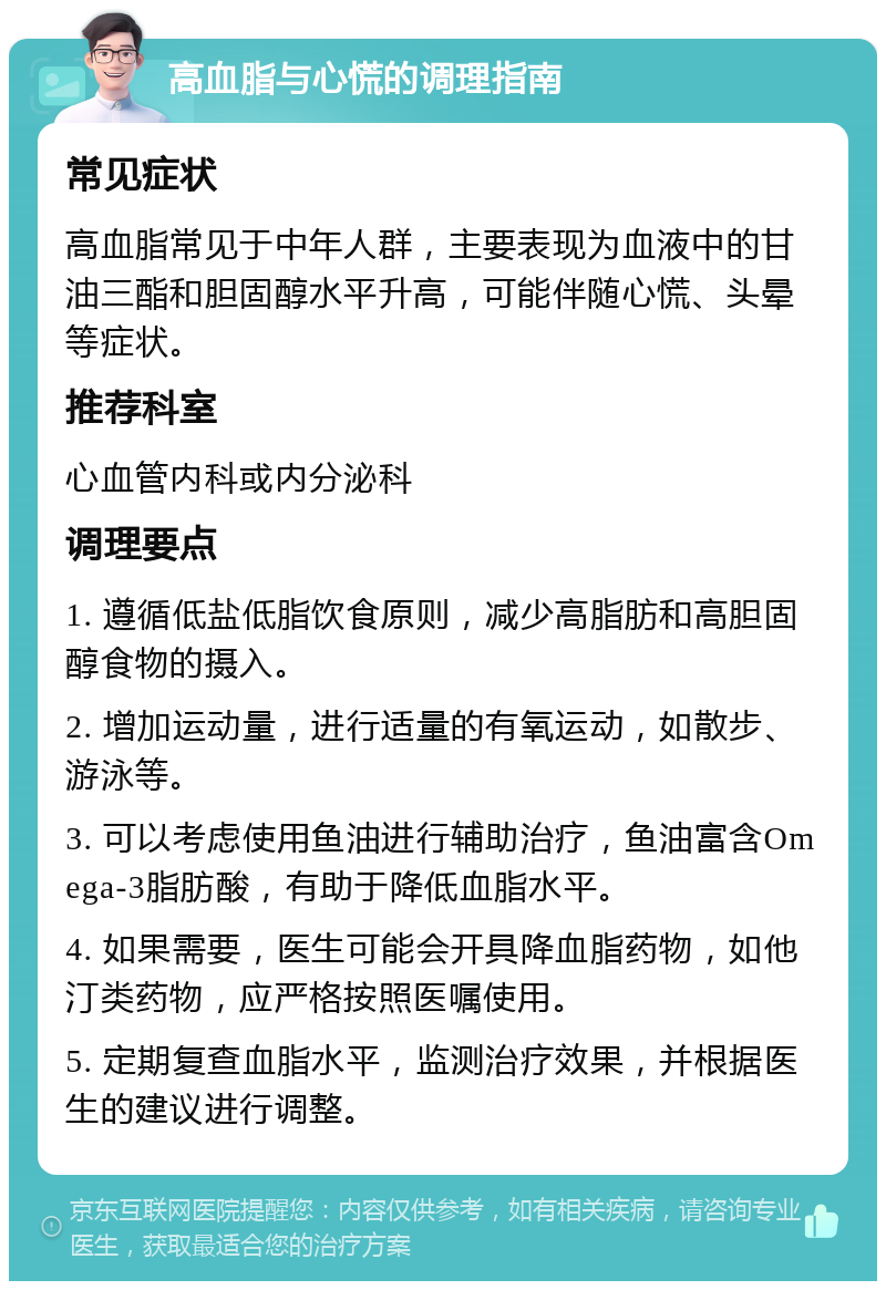 高血脂与心慌的调理指南 常见症状 高血脂常见于中年人群，主要表现为血液中的甘油三酯和胆固醇水平升高，可能伴随心慌、头晕等症状。 推荐科室 心血管内科或内分泌科 调理要点 1. 遵循低盐低脂饮食原则，减少高脂肪和高胆固醇食物的摄入。 2. 增加运动量，进行适量的有氧运动，如散步、游泳等。 3. 可以考虑使用鱼油进行辅助治疗，鱼油富含Omega-3脂肪酸，有助于降低血脂水平。 4. 如果需要，医生可能会开具降血脂药物，如他汀类药物，应严格按照医嘱使用。 5. 定期复查血脂水平，监测治疗效果，并根据医生的建议进行调整。