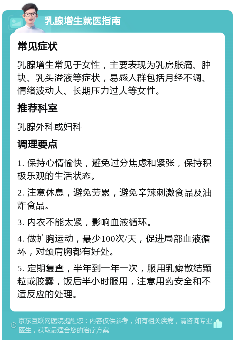 乳腺增生就医指南 常见症状 乳腺增生常见于女性，主要表现为乳房胀痛、肿块、乳头溢液等症状，易感人群包括月经不调、情绪波动大、长期压力过大等女性。 推荐科室 乳腺外科或妇科 调理要点 1. 保持心情愉快，避免过分焦虑和紧张，保持积极乐观的生活状态。 2. 注意休息，避免劳累，避免辛辣刺激食品及油炸食品。 3. 内衣不能太紧，影响血液循环。 4. 做扩胸运动，最少100次/天，促进局部血液循环，对颈肩胸都有好处。 5. 定期复查，半年到一年一次，服用乳癖散结颗粒或胶囊，饭后半小时服用，注意用药安全和不适反应的处理。