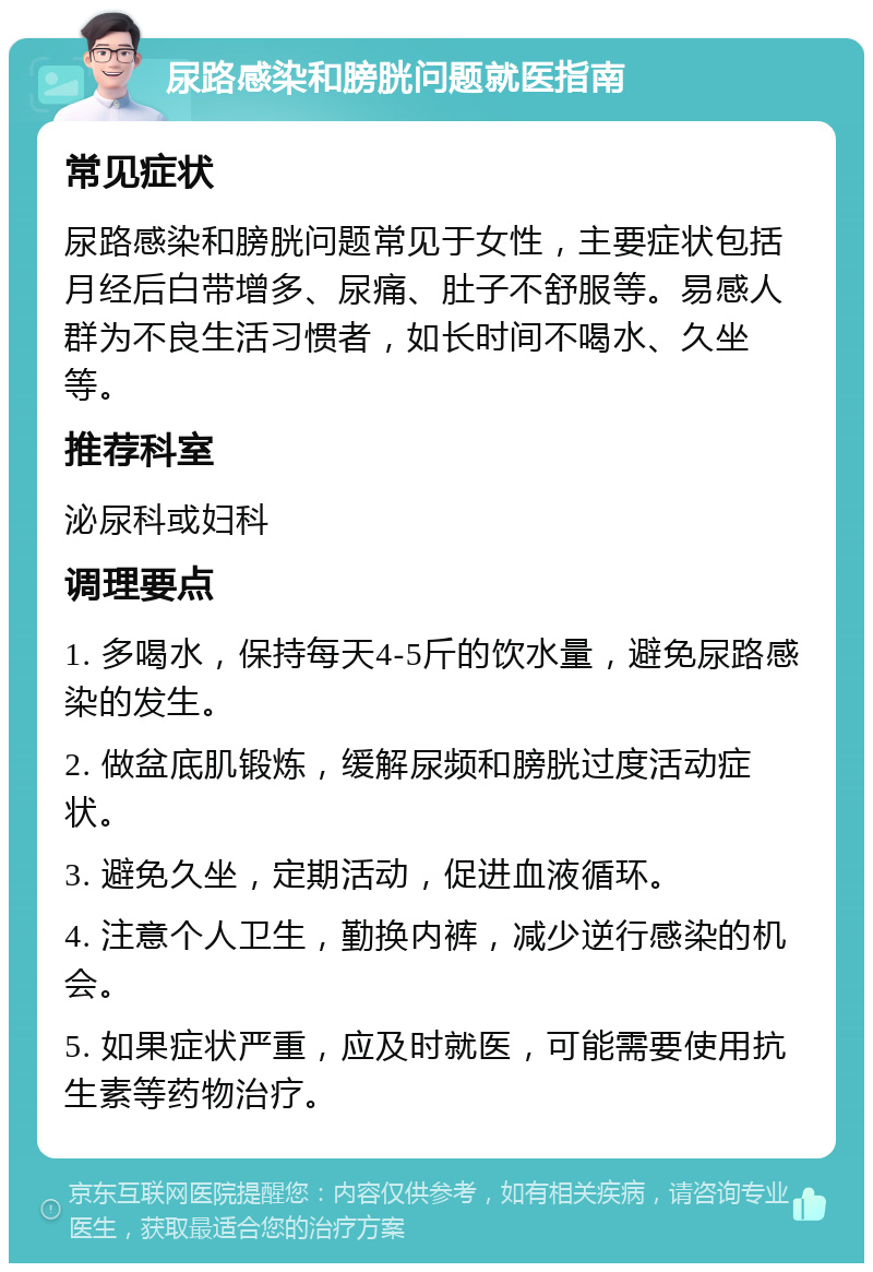 尿路感染和膀胱问题就医指南 常见症状 尿路感染和膀胱问题常见于女性，主要症状包括月经后白带增多、尿痛、肚子不舒服等。易感人群为不良生活习惯者，如长时间不喝水、久坐等。 推荐科室 泌尿科或妇科 调理要点 1. 多喝水，保持每天4-5斤的饮水量，避免尿路感染的发生。 2. 做盆底肌锻炼，缓解尿频和膀胱过度活动症状。 3. 避免久坐，定期活动，促进血液循环。 4. 注意个人卫生，勤换内裤，减少逆行感染的机会。 5. 如果症状严重，应及时就医，可能需要使用抗生素等药物治疗。