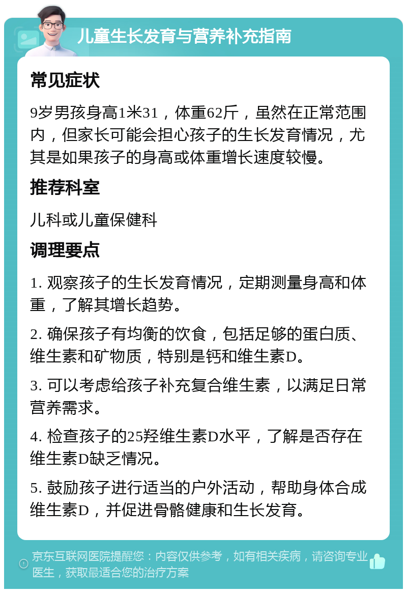 儿童生长发育与营养补充指南 常见症状 9岁男孩身高1米31，体重62斤，虽然在正常范围内，但家长可能会担心孩子的生长发育情况，尤其是如果孩子的身高或体重增长速度较慢。 推荐科室 儿科或儿童保健科 调理要点 1. 观察孩子的生长发育情况，定期测量身高和体重，了解其增长趋势。 2. 确保孩子有均衡的饮食，包括足够的蛋白质、维生素和矿物质，特别是钙和维生素D。 3. 可以考虑给孩子补充复合维生素，以满足日常营养需求。 4. 检查孩子的25羟维生素D水平，了解是否存在维生素D缺乏情况。 5. 鼓励孩子进行适当的户外活动，帮助身体合成维生素D，并促进骨骼健康和生长发育。