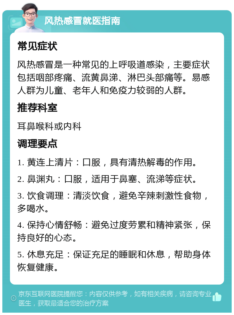 风热感冒就医指南 常见症状 风热感冒是一种常见的上呼吸道感染，主要症状包括咽部疼痛、流黄鼻涕、淋巴头部痛等。易感人群为儿童、老年人和免疫力较弱的人群。 推荐科室 耳鼻喉科或内科 调理要点 1. 黄连上清片：口服，具有清热解毒的作用。 2. 鼻渊丸：口服，适用于鼻塞、流涕等症状。 3. 饮食调理：清淡饮食，避免辛辣刺激性食物，多喝水。 4. 保持心情舒畅：避免过度劳累和精神紧张，保持良好的心态。 5. 休息充足：保证充足的睡眠和休息，帮助身体恢复健康。