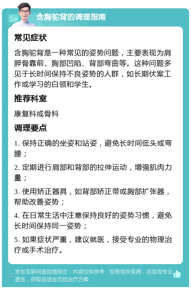 含胸驼背的调理指南 常见症状 含胸驼背是一种常见的姿势问题，主要表现为肩胛骨靠前、胸部凹陷、背部弯曲等。这种问题多见于长时间保持不良姿势的人群，如长期伏案工作或学习的白领和学生。 推荐科室 康复科或骨科 调理要点 1. 保持正确的坐姿和站姿，避免长时间低头或弯腰； 2. 定期进行肩部和背部的拉伸运动，增强肌肉力量； 3. 使用矫正器具，如背部矫正带或胸部扩张器，帮助改善姿势； 4. 在日常生活中注意保持良好的姿势习惯，避免长时间保持同一姿势； 5. 如果症状严重，建议就医，接受专业的物理治疗或手术治疗。