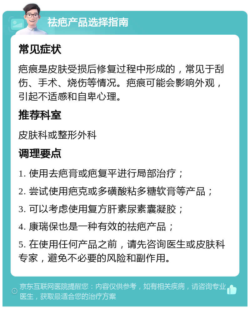 祛疤产品选择指南 常见症状 疤痕是皮肤受损后修复过程中形成的，常见于刮伤、手术、烧伤等情况。疤痕可能会影响外观，引起不适感和自卑心理。 推荐科室 皮肤科或整形外科 调理要点 1. 使用去疤膏或疤复平进行局部治疗； 2. 尝试使用疤克或多磺酸粘多糖软膏等产品； 3. 可以考虑使用复方肝素尿素囊凝胶； 4. 康瑞保也是一种有效的祛疤产品； 5. 在使用任何产品之前，请先咨询医生或皮肤科专家，避免不必要的风险和副作用。