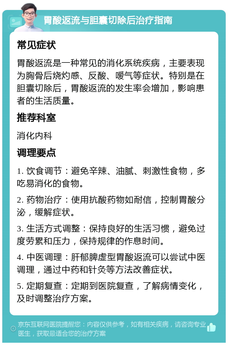 胃酸返流与胆囊切除后治疗指南 常见症状 胃酸返流是一种常见的消化系统疾病，主要表现为胸骨后烧灼感、反酸、嗳气等症状。特别是在胆囊切除后，胃酸返流的发生率会增加，影响患者的生活质量。 推荐科室 消化内科 调理要点 1. 饮食调节：避免辛辣、油腻、刺激性食物，多吃易消化的食物。 2. 药物治疗：使用抗酸药物如耐信，控制胃酸分泌，缓解症状。 3. 生活方式调整：保持良好的生活习惯，避免过度劳累和压力，保持规律的作息时间。 4. 中医调理：肝郁脾虚型胃酸返流可以尝试中医调理，通过中药和针灸等方法改善症状。 5. 定期复查：定期到医院复查，了解病情变化，及时调整治疗方案。