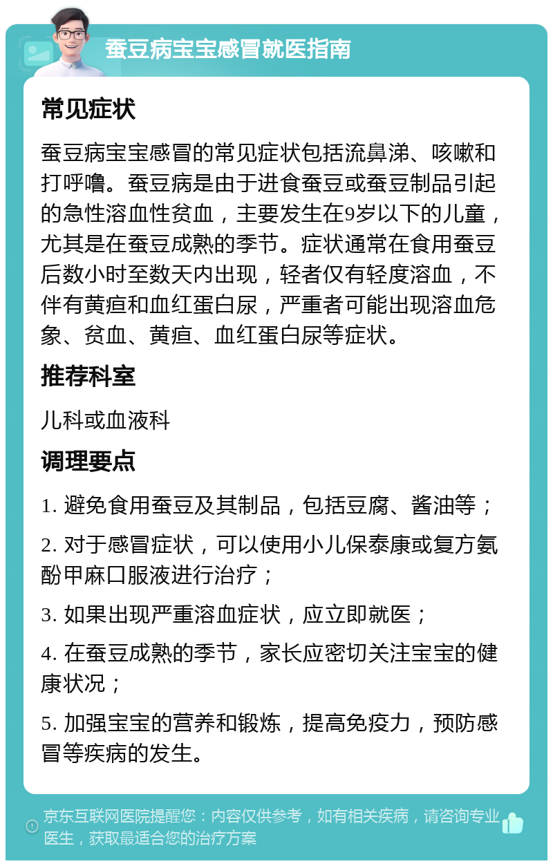 蚕豆病宝宝感冒就医指南 常见症状 蚕豆病宝宝感冒的常见症状包括流鼻涕、咳嗽和打呼噜。蚕豆病是由于进食蚕豆或蚕豆制品引起的急性溶血性贫血，主要发生在9岁以下的儿童，尤其是在蚕豆成熟的季节。症状通常在食用蚕豆后数小时至数天内出现，轻者仅有轻度溶血，不伴有黄疸和血红蛋白尿，严重者可能出现溶血危象、贫血、黄疸、血红蛋白尿等症状。 推荐科室 儿科或血液科 调理要点 1. 避免食用蚕豆及其制品，包括豆腐、酱油等； 2. 对于感冒症状，可以使用小儿保泰康或复方氨酚甲麻口服液进行治疗； 3. 如果出现严重溶血症状，应立即就医； 4. 在蚕豆成熟的季节，家长应密切关注宝宝的健康状况； 5. 加强宝宝的营养和锻炼，提高免疫力，预防感冒等疾病的发生。