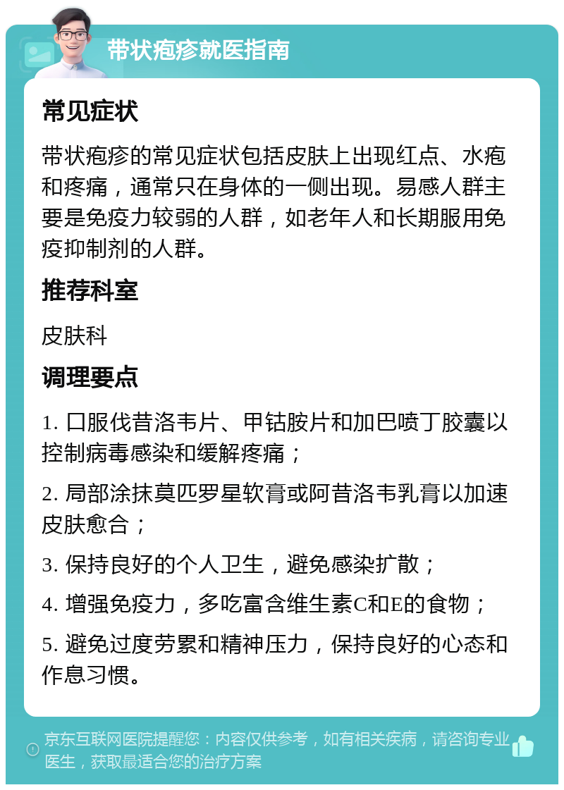 带状疱疹就医指南 常见症状 带状疱疹的常见症状包括皮肤上出现红点、水疱和疼痛，通常只在身体的一侧出现。易感人群主要是免疫力较弱的人群，如老年人和长期服用免疫抑制剂的人群。 推荐科室 皮肤科 调理要点 1. 口服伐昔洛韦片、甲钴胺片和加巴喷丁胶囊以控制病毒感染和缓解疼痛； 2. 局部涂抹莫匹罗星软膏或阿昔洛韦乳膏以加速皮肤愈合； 3. 保持良好的个人卫生，避免感染扩散； 4. 增强免疫力，多吃富含维生素C和E的食物； 5. 避免过度劳累和精神压力，保持良好的心态和作息习惯。