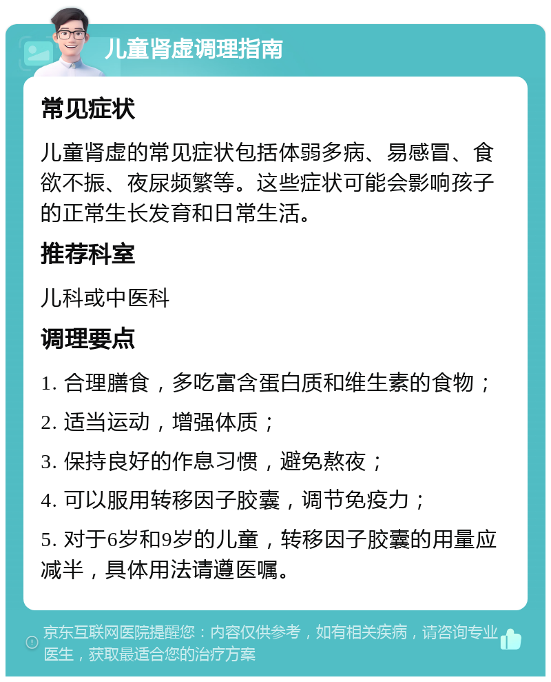 儿童肾虚调理指南 常见症状 儿童肾虚的常见症状包括体弱多病、易感冒、食欲不振、夜尿频繁等。这些症状可能会影响孩子的正常生长发育和日常生活。 推荐科室 儿科或中医科 调理要点 1. 合理膳食，多吃富含蛋白质和维生素的食物； 2. 适当运动，增强体质； 3. 保持良好的作息习惯，避免熬夜； 4. 可以服用转移因子胶囊，调节免疫力； 5. 对于6岁和9岁的儿童，转移因子胶囊的用量应减半，具体用法请遵医嘱。