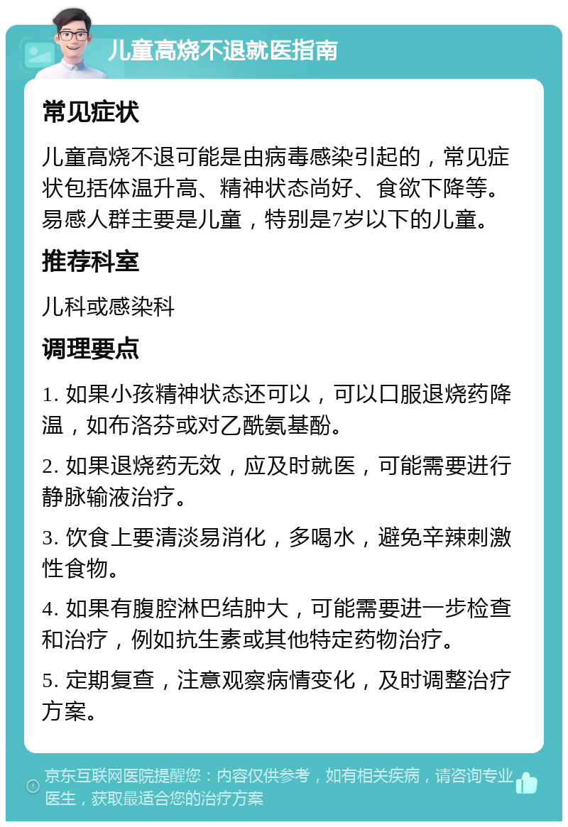 儿童高烧不退就医指南 常见症状 儿童高烧不退可能是由病毒感染引起的，常见症状包括体温升高、精神状态尚好、食欲下降等。易感人群主要是儿童，特别是7岁以下的儿童。 推荐科室 儿科或感染科 调理要点 1. 如果小孩精神状态还可以，可以口服退烧药降温，如布洛芬或对乙酰氨基酚。 2. 如果退烧药无效，应及时就医，可能需要进行静脉输液治疗。 3. 饮食上要清淡易消化，多喝水，避免辛辣刺激性食物。 4. 如果有腹腔淋巴结肿大，可能需要进一步检查和治疗，例如抗生素或其他特定药物治疗。 5. 定期复查，注意观察病情变化，及时调整治疗方案。