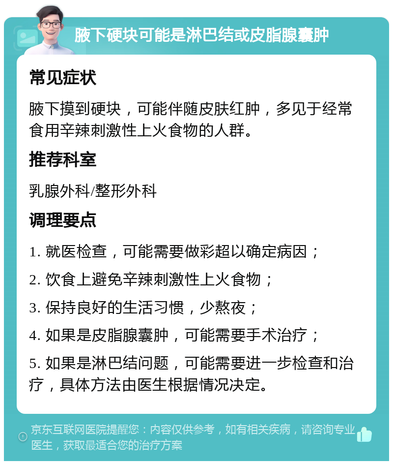 腋下硬块可能是淋巴结或皮脂腺囊肿 常见症状 腋下摸到硬块，可能伴随皮肤红肿，多见于经常食用辛辣刺激性上火食物的人群。 推荐科室 乳腺外科/整形外科 调理要点 1. 就医检查，可能需要做彩超以确定病因； 2. 饮食上避免辛辣刺激性上火食物； 3. 保持良好的生活习惯，少熬夜； 4. 如果是皮脂腺囊肿，可能需要手术治疗； 5. 如果是淋巴结问题，可能需要进一步检查和治疗，具体方法由医生根据情况决定。