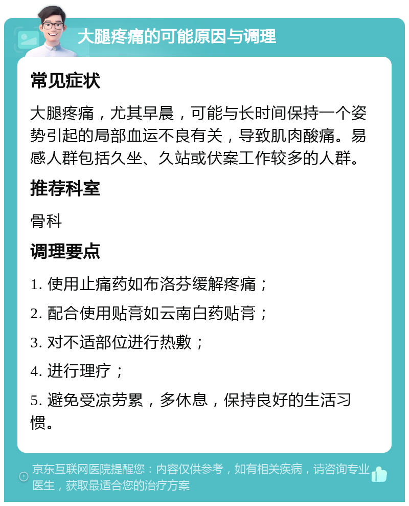 大腿疼痛的可能原因与调理 常见症状 大腿疼痛，尤其早晨，可能与长时间保持一个姿势引起的局部血运不良有关，导致肌肉酸痛。易感人群包括久坐、久站或伏案工作较多的人群。 推荐科室 骨科 调理要点 1. 使用止痛药如布洛芬缓解疼痛； 2. 配合使用贴膏如云南白药贴膏； 3. 对不适部位进行热敷； 4. 进行理疗； 5. 避免受凉劳累，多休息，保持良好的生活习惯。