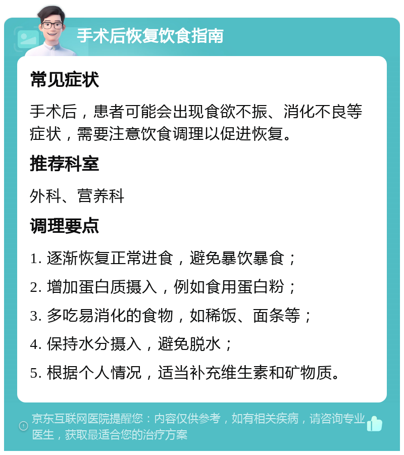 手术后恢复饮食指南 常见症状 手术后，患者可能会出现食欲不振、消化不良等症状，需要注意饮食调理以促进恢复。 推荐科室 外科、营养科 调理要点 1. 逐渐恢复正常进食，避免暴饮暴食； 2. 增加蛋白质摄入，例如食用蛋白粉； 3. 多吃易消化的食物，如稀饭、面条等； 4. 保持水分摄入，避免脱水； 5. 根据个人情况，适当补充维生素和矿物质。