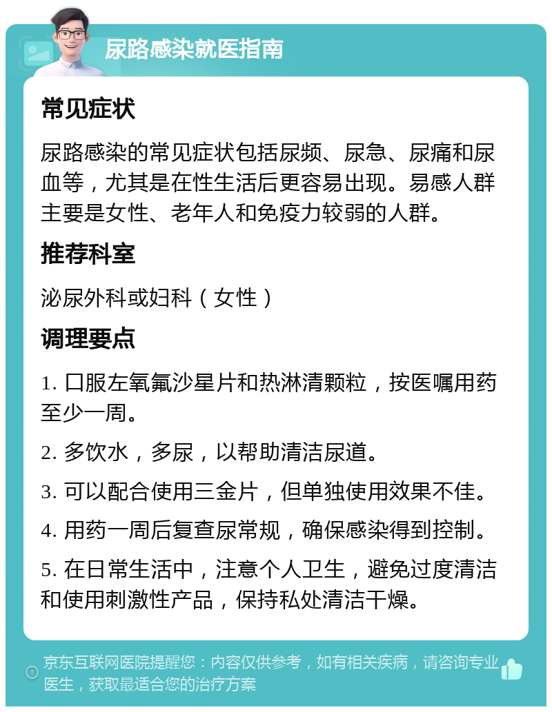 尿路感染就医指南 常见症状 尿路感染的常见症状包括尿频、尿急、尿痛和尿血等，尤其是在性生活后更容易出现。易感人群主要是女性、老年人和免疫力较弱的人群。 推荐科室 泌尿外科或妇科（女性） 调理要点 1. 口服左氧氟沙星片和热淋清颗粒，按医嘱用药至少一周。 2. 多饮水，多尿，以帮助清洁尿道。 3. 可以配合使用三金片，但单独使用效果不佳。 4. 用药一周后复查尿常规，确保感染得到控制。 5. 在日常生活中，注意个人卫生，避免过度清洁和使用刺激性产品，保持私处清洁干燥。