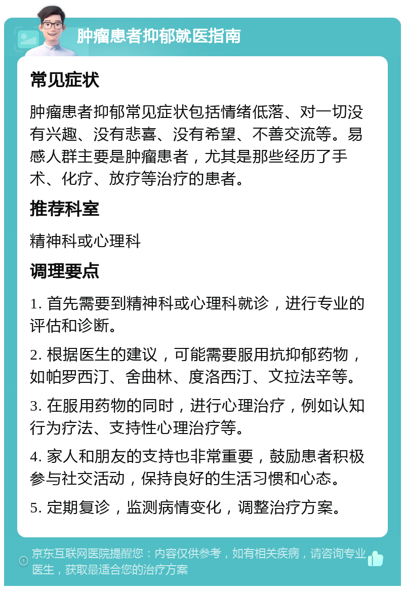 肿瘤患者抑郁就医指南 常见症状 肿瘤患者抑郁常见症状包括情绪低落、对一切没有兴趣、没有悲喜、没有希望、不善交流等。易感人群主要是肿瘤患者，尤其是那些经历了手术、化疗、放疗等治疗的患者。 推荐科室 精神科或心理科 调理要点 1. 首先需要到精神科或心理科就诊，进行专业的评估和诊断。 2. 根据医生的建议，可能需要服用抗抑郁药物，如帕罗西汀、舍曲林、度洛西汀、文拉法辛等。 3. 在服用药物的同时，进行心理治疗，例如认知行为疗法、支持性心理治疗等。 4. 家人和朋友的支持也非常重要，鼓励患者积极参与社交活动，保持良好的生活习惯和心态。 5. 定期复诊，监测病情变化，调整治疗方案。