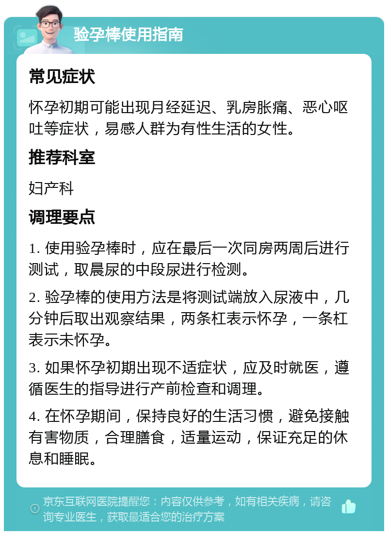 验孕棒使用指南 常见症状 怀孕初期可能出现月经延迟、乳房胀痛、恶心呕吐等症状，易感人群为有性生活的女性。 推荐科室 妇产科 调理要点 1. 使用验孕棒时，应在最后一次同房两周后进行测试，取晨尿的中段尿进行检测。 2. 验孕棒的使用方法是将测试端放入尿液中，几分钟后取出观察结果，两条杠表示怀孕，一条杠表示未怀孕。 3. 如果怀孕初期出现不适症状，应及时就医，遵循医生的指导进行产前检查和调理。 4. 在怀孕期间，保持良好的生活习惯，避免接触有害物质，合理膳食，适量运动，保证充足的休息和睡眠。